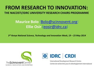 FROM RESEARCH TO INNOVATION:
THE NACOSTI/IDRC UNIVERSITY RESEARCH CHAIRS PROGRAMME
Maurice Bolo (Bolo@scinnovent.org)
Ellie Osir (eosir@idrc.ca)
3rd Kenya National Science, Technology and Innovation Week, 19 – 23 May 2014
 