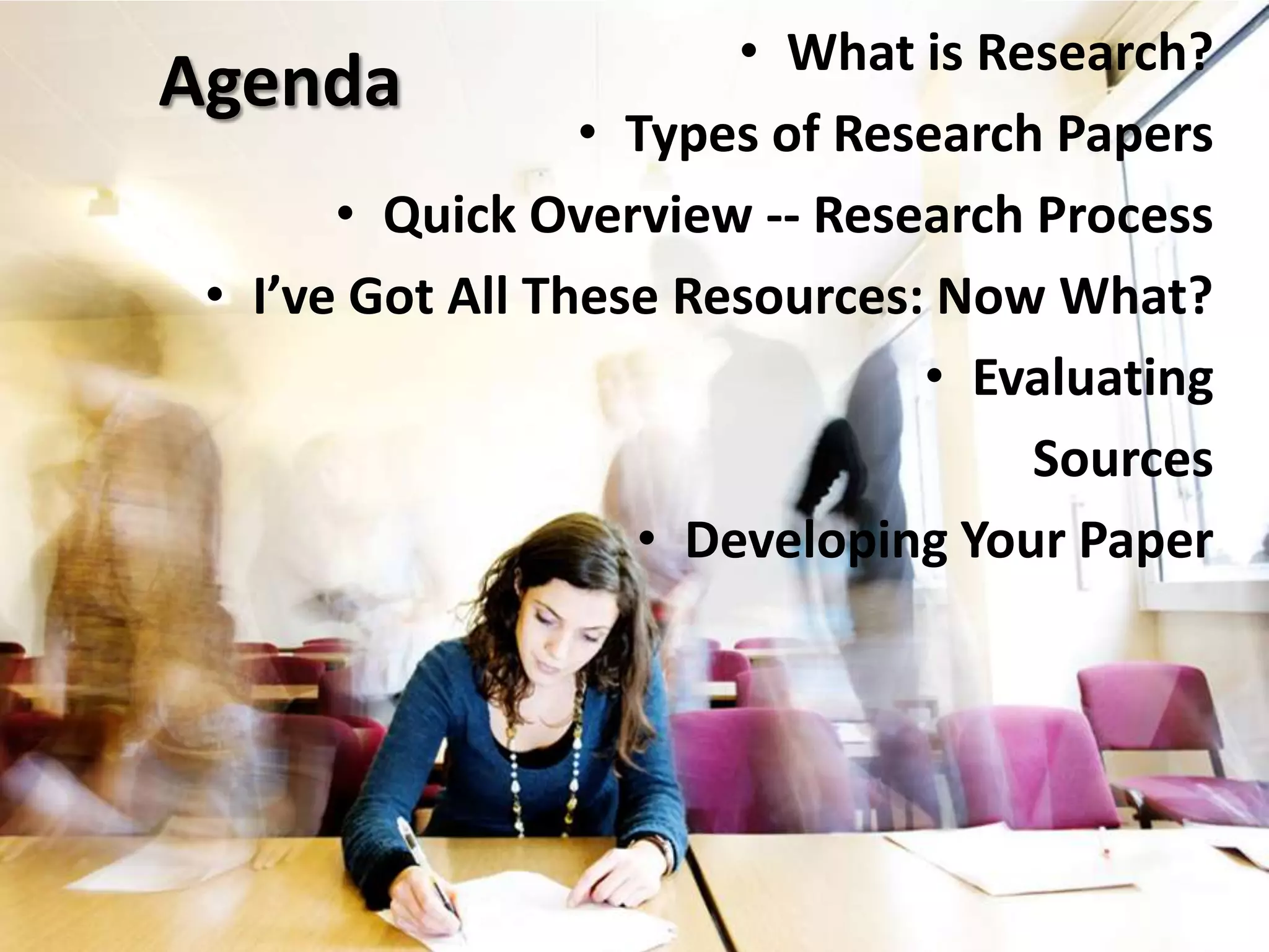 AgendaWhat is Research?Types of Research PapersQuick Overview -- Research ProcessI’ve Got All These Resources: Now What?Evaluating SourcesDeveloping Your Paper