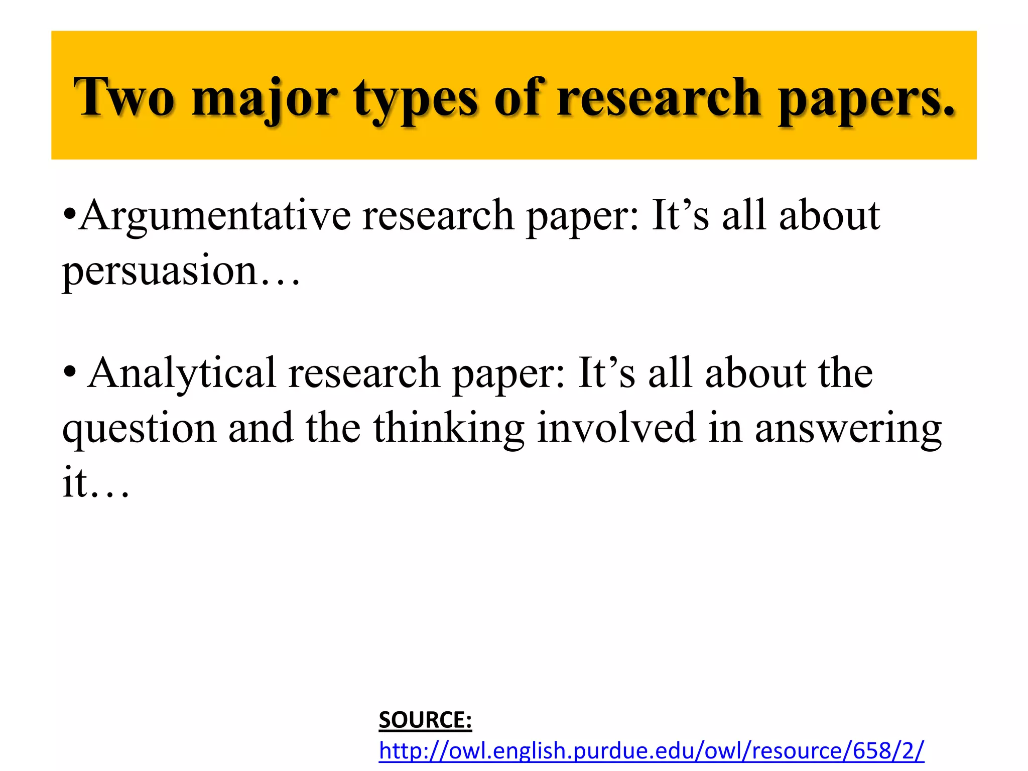Two major types of research papers.Argumentative research paper: It’s all about persuasion… Analytical research paper: It’s all about the question and the thinking involved in answering it…SOURCE:http://owl.english.purdue.edu/owl/resource/658/2/