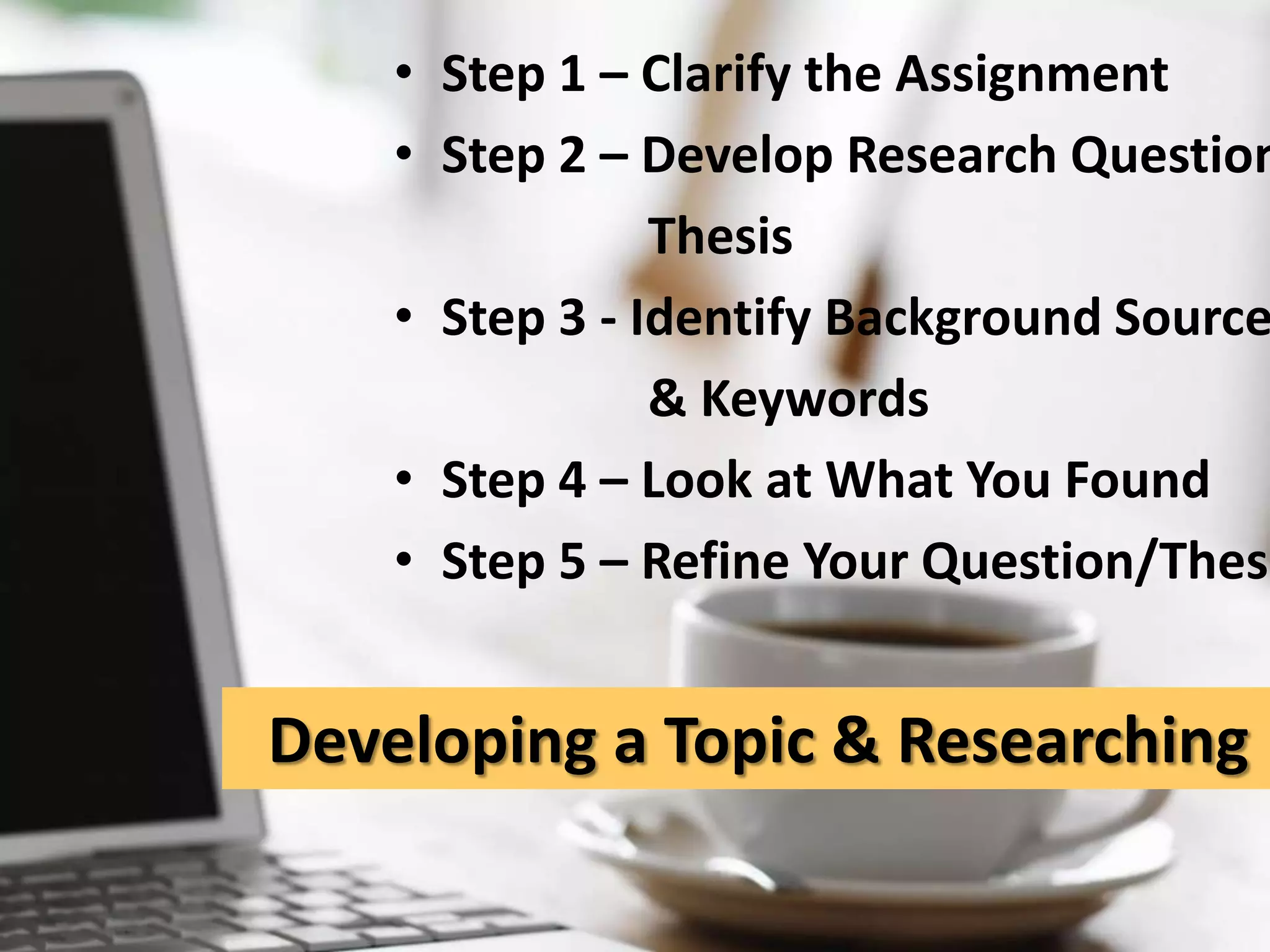 Step 1 – Clarify the AssignmentStep 2 – Develop Research Question/ThesisStep 3 - Identify Background Sources & KeywordsStep 4 – Look at What You Found Step 5 – Refine Your Question/Thesis Developing a Topic & Researching It