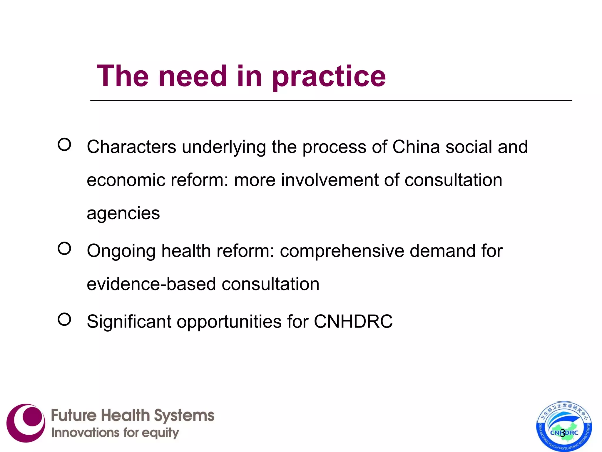 The need in practice
 Characters underlying the process of China social and
economic reform: more involvement of consultation
agencies
 Ongoing health reform: comprehensive demand for
evidence-based consultation
 Significant opportunities for CNHDRC
3
 
