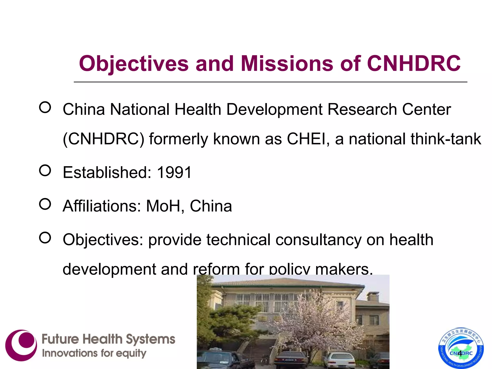 Objectives and Missions of CNHDRC
 China National Health Development Research Center
(CNHDRC) formerly known as CHEI, a national think-tank
 Established: 1991
 Affiliations: MoH, China
 Objectives: provide technical consultancy on health
development and reform for policy makers.
4
 