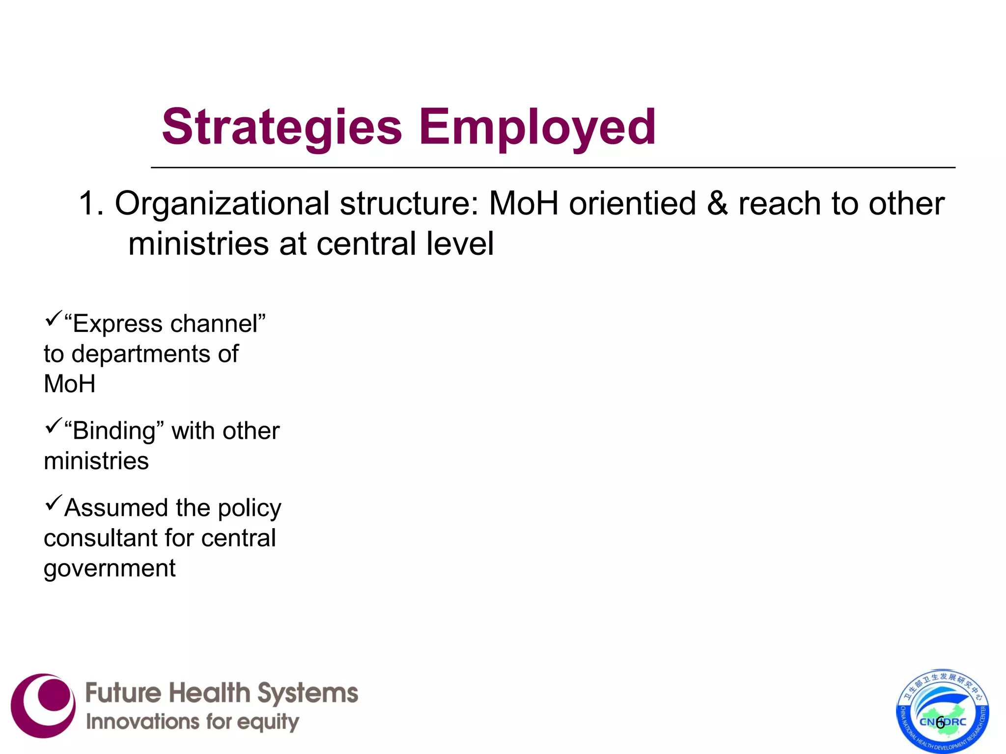 Strategies Employed
1. Organizational structure: MoH orientied & reach to other
ministries at central level
6
“Express channel”
to departments of
MoH
“Binding” with other
ministries
Assumed the policy
consultant for central
government
 