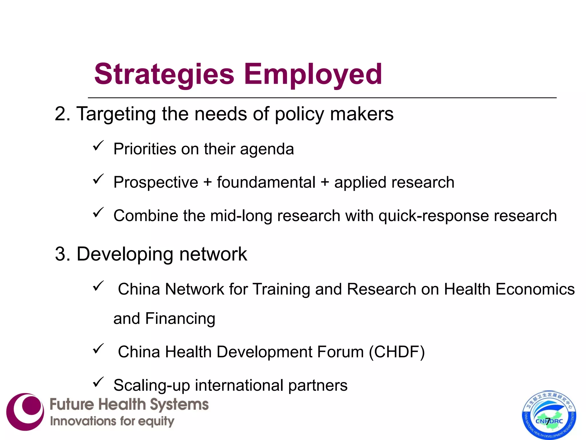 2. Targeting the needs of policy makers
 Priorities on their agenda
 Prospective + foundamental + applied research
 Combine the mid-long research with quick-response research
3. Developing network
 China Network for Training and Research on Health Economics
and Financing
 China Health Development Forum (CHDF)
 Scaling-up international partners
7
Strategies Employed
 