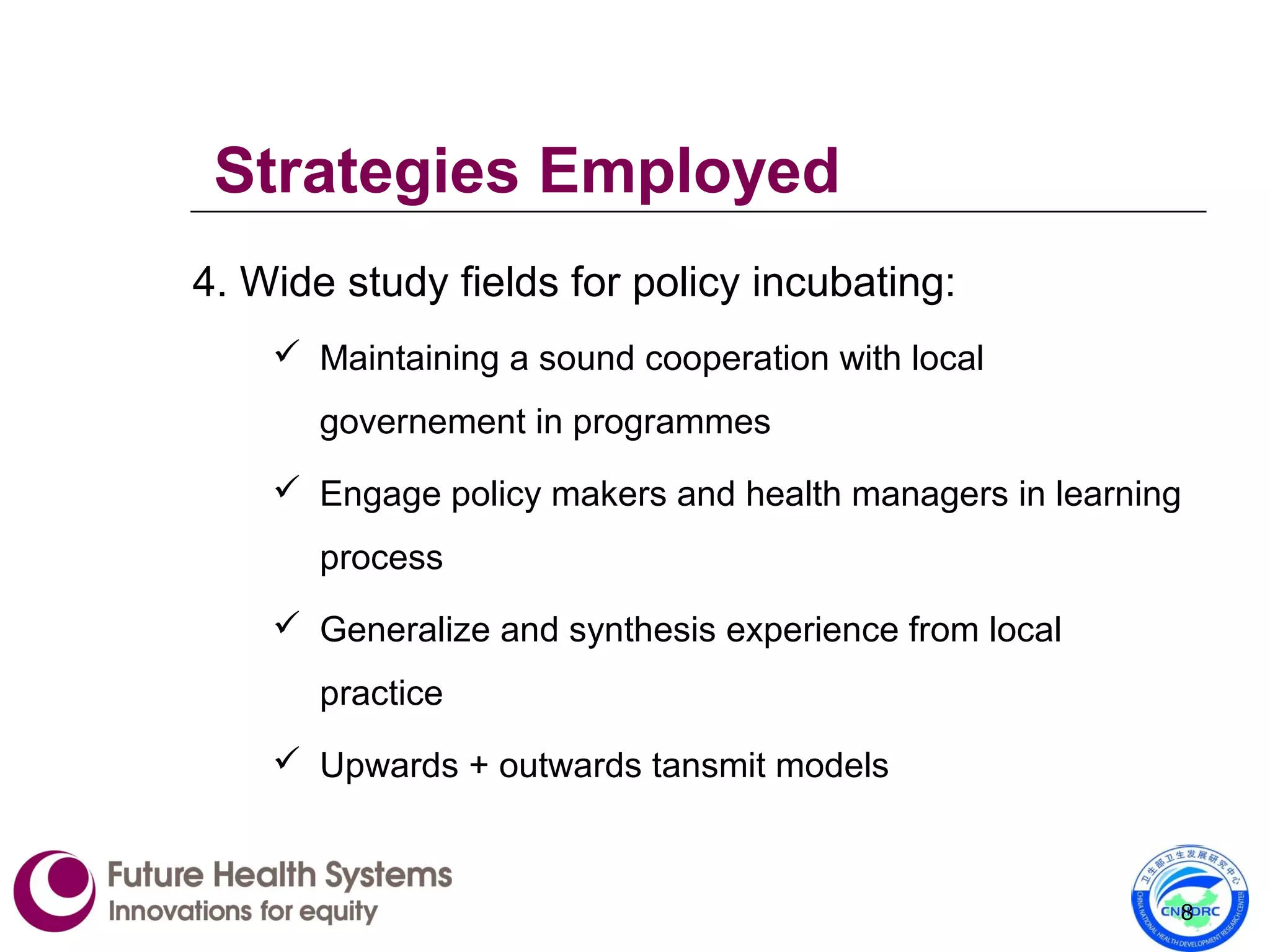 4. Wide study fields for policy incubating:
 Maintaining a sound cooperation with local
governement in programmes
 Engage policy makers and health managers in learning
process
 Generalize and synthesis experience from local
practice
 Upwards + outwards tansmit models
8
Strategies Employed
 
