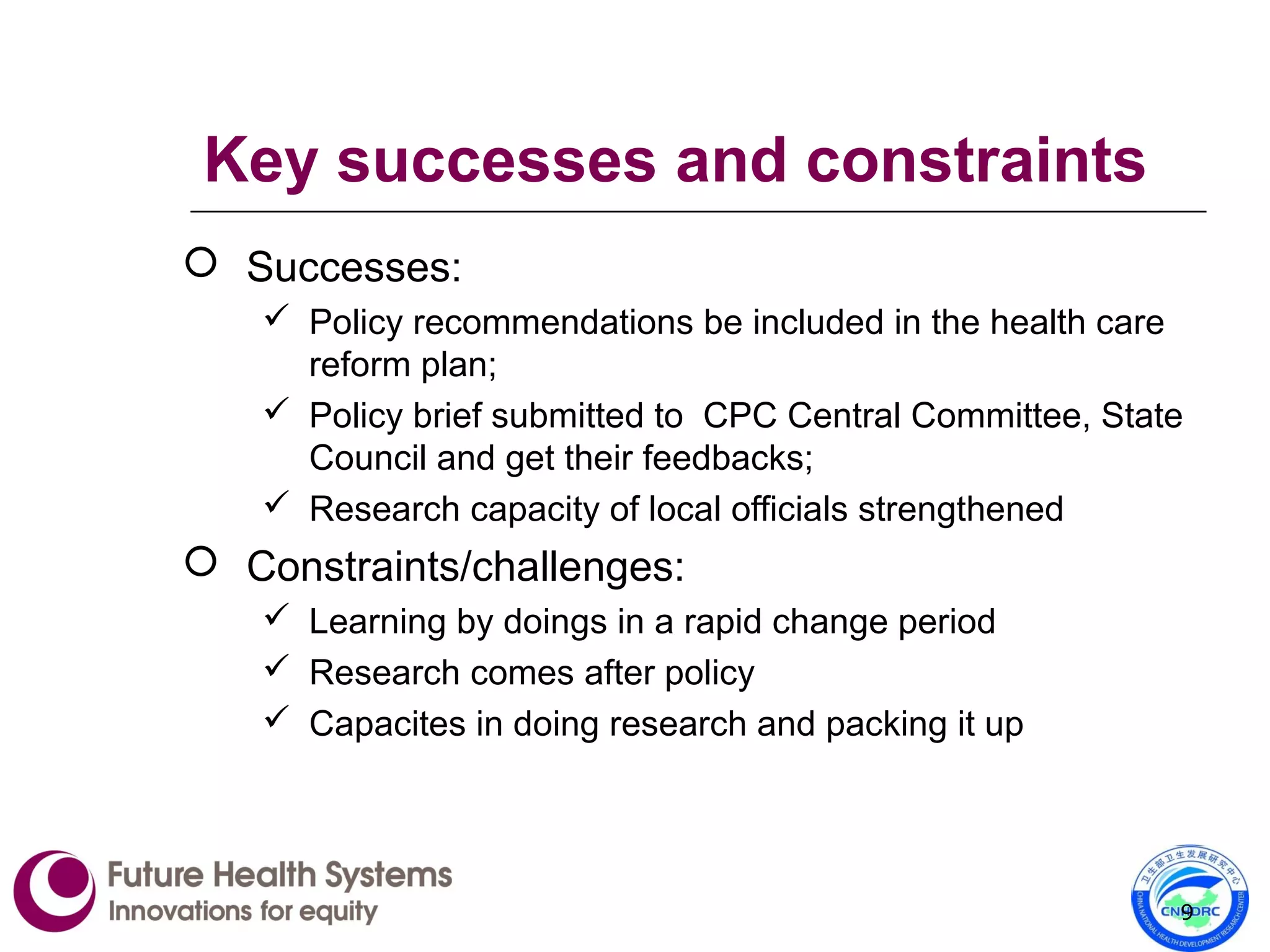 Key successes and constraints
 Successes:
 Policy recommendations be included in the health care
reform plan;
 Policy brief submitted to CPC Central Committee, State
Council and get their feedbacks;
 Research capacity of local officials strengthened
 Constraints/challenges:
 Learning by doings in a rapid change period
 Research comes after policy
 Capacites in doing research and packing it up
9
 