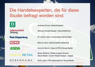 Die Handelsexperten, die für diese
         Studie befragt worden sind.
                      Andreas Conze | Marketingleiter


                      Michael Schellenberger | Geschäftsführer


                      Dr. Adrian Kiehn | Generalbevollmächtigter


                      Marcus Haus | Bereichsleiter Marketing

                      Dominic Burch | Head of PR & Social Media

                      Bryan Roberts | Retail Insights Director
                      Steve Mader | Senior Retail Analyst – Digital

                      Ruth Leach | PR responsible for Social Media

PAGE 4
 