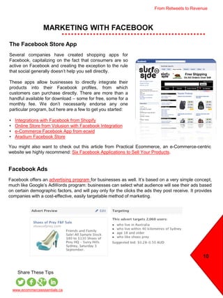 MARKETING WITH FACEBOOK
10
www.ecommerceessentials.ca
Share These Tips
The Facebook Store App
Several companies have created shopping apps for
Facebook, capitalizing on the fact that consumers are so
active on Facebook and creating the exception to the rule
that social generally doesn’t help you sell directly.
These apps allow businesses to directly integrate their
products into their Facebook profiles, from which
customers can purchase directly. There are more than a
handful available for download – some for free, some for a
monthly fee. We don’t necessarily endorse any one
particular program, but here are a few to get you started:
• Integrations with Facebook from Shopify
• Online Store from Volusion with Facebook Integration
• e-Commerce Facebook App from ecwid
• Aradium Facebook Store
Facebook Ads
Facebook offers an advertising program for businesses as well. It’s based on a very simple concept,
much like Google’s AdWords program: businesses can select what audience will see their ads based
on certain demographic factors, and will pay only for the clicks the ads they post receive. It provides
companies with a cost-effective, easily targetable method of marketing.
You might also want to check out this article from Practical Ecommerce, an e-Commerce-centric
website we highly recommend: Six Facebook Applications to Sell Your Products.
From Retweets to Revenue
 