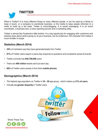 TWITTER
What is Twitter? It is many different things to many different people. It can be used by a family to
keep in touch, or a company to coordinate business, or the media to keep people informed or a
writer to build up a fan base. Twitter is micro-blogging. It is social messaging. It is an event
coordinator, a business tool, a news reporting service and a marketing utility.
Twitter is almost like Facebook’s little brother: it’s a big opportunity for engaging with customers and
sharing news about what’s going on at your business, but its (in)famous 140 character limit makes it
much smaller in scope.
Statistics (March 2014)
• 34% of marketers say they have generated leads from Twitter
• 81% of Twitter users expect a same-day response to questions and complaints aimed at brands
• Twitter currently has 645,750,000 users
• There are 400 million tweets sent out each day
• 60% of Twitter users access it from their mobile phones
Demographics (March 2014)
• The highest age population on Twitter is 18 – 29 age group, which makes up 31% of users
• Virtually no gender disparity in Twitter users
www.ecommerceessentials.ca
Share These Tips
12
From Retweets to Revenue
 