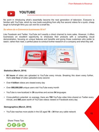 YOUTUBE
15
www.ecommerceessentials.ca
Share These Tips
No point in introducing what’s essentially become the next generation of television. Everyone is
familiar with YouTube, which by now hosts everything from silly five second videos for a quick, cheap
laugh to full-length films you can rent for a small fee.
So where do e-Commerce businesses fit in?
Like Facebook and Twitter, YouTube isn’t exactly a direct channel to more sales. However, it offers
businesses an excellent opportunity to showcase their products with a compelling visual
demonstration, focusing on unique features and benefits and giving those customers who prefer to
watch, rather than read, a perfect place to conduct further research on a company and what they sell.
Statistics (March, 2014)
• 60 hours of video are uploaded to YouTube every minute. Breaking this down every further,
that’s one hour of video uploaded every second.
• Over 4 billion videos are viewed every day
• Over 800,000,000 unique users visit YouTube every month
• YouTube is now localized in 39 countries and across 54 languages
• Cross-platform potential: on average, there are 700 YouTube video links shared on Twitter every
minute, and 500 years worth of YouTube videos viewed on Facebook every day
Demographics (March, 2014)
• YouTube reaches more adults in the US aged 18 – 34 than any cable network
From Retweets to Revenue
 