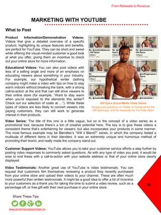 MARKETING WITH YOUTUBE
16
www.ecommerceessentials.ca
Share These Tips
What to Post
Product Information/Demonstration Videos:
Videos that give a detailed overview of a specific
product, highlighting its unique features and benefits,
are perfect for YouTube. They can be short and sweet
while offering the visual-minded customer a good look
at what you offer, giving them an incentive to check
out your online store for more information.
Educational Videos: You can also post videos with
less of a selling angle and more of an emphasis on
educating viewers about something in your industry.
For example, our hypothetical winter clothing
company might make a video with tips on how to stay
warm indoors without breaking the bank, with a strong
call-to-action at the end that can still drive viewers to
their online store (for example, “Want to stay warm
when you’re exposed to the elements this winter?
Check out our selection of coats at …”). While these
types of videos are less likely to convert viewers into
paying customers, they can still work to generate
interest in their products.
Video Series: The title of this one is a little vague, but so is the concept of a video series as a
promotional tool, because there’s a ton of creative potential here. The key is to give these videos a
consistent theme that’s entertaining for viewers, but also incorporates your products in some manner.
The most famous example may be Blendtec’s “Will it Blend?” series, in which the company tested a
multitude of different items in their blenders. It was an extremely unique and humorous method of
promoting their brand, and really made the company stand out.
Customer Support Videos: YouTube allows you to take your customer service efforts a step further by
posting video responses to commonly asked questions. As with any type of video you post, it would be
wise to end these with a call-to-action with your website address or that of your online store clearly
displayed.
Video Testimonials: Another great use of YouTube is video testimonials. You can
request that customers film themselves reviewing a product they recently purchased
from your online store and upload their videos to your channel. These are often much
more powerful than written testimonials. It might be a good idea to offer a bit of incentive
to your customers as a thank you for taking the time to submit a video review, such as a
percentage off, or free gift with their next purchase in your online store.
Old Spice Social Media Video Series
People post questions on Twitter or Facebook for the
Old Spice guy and he responds via YouTube Video
From Retweets to Revenue
 