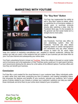MARKETING WITH YOUTUBE
17
www.ecommerceessentials.ca
Share These Tips
The “Buy Now” Button
YouTube has implemented the ability to
add a “Buy Now” button to videos, which
is a goldmine for e-Commerce retailers. It
allows users to purchase products
directly after watching a video. Like the
Facebook Store app, it’s the exception to
the general rule that social media isn’t a
straight shot to more sales.
YouTube Ads
Like Facebook, YouTube also offers its
own advertising system. Also like
Facebook, YouTube ads also allows
targeting based on certain demographics
and advertisers only pay when viewers
choose to watch the ad, which helps
keeping
Conclusion
YouTube fills a void created for the visual learners in your customer base. Many individuals prefer
to watch rather than read when conducting any form of research, and creating compelling videos
that showcase the features and benefits of your products, educate your audience, tell a unique
series of stories related to your industry or answer your customers’ questions can help you cater to
those individuals and drive them to your online store instead of your competitors’.
keep this method of marketing cost-effective and targeted to relevant audiences. Utilizing this
system can help you reach a new audience that isn’t aware of your business yet and draw them to
your YouTube channel and subsequently your online store.
YouTube’s advertising format is known as TrueView. Since this e-Book is focused on social media
and e-Commerce and a full explanation of how TrueView works would put it in paid search territory,
we’d recommend clicking the link above for a full outline of the different options TrueView offers and
how they can benefit your business.
From Retweets to Revenue
 