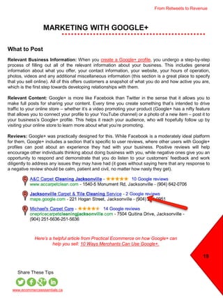 MARKETING WITH GOOGLE+
19
www.ecommerceessentials.ca
Share These Tips
What to Post
Relevant Business Information: When you create a Google+ profile, you undergo a step-by-step
process of filling out all of the relevant information about your business. This includes general
information about what you offer, your contact information, your website, your hours of operation,
photos, videos and any additional miscellaneous information (this section is a great place to specify
that you sell online). All of this offers customers a snapshot of what you do and how active you are,
which is the first step towards developing relationships with them.
Relevant Content: Google+ is more like Facebook than Twitter in the sense that it allows you to
make full posts for sharing your content. Every time you create something that’s intended to drive
traffic to your online store – whether it’s a video promoting your product (Google+ has a nifty feature
that allows you to connect your profile to your YouTube channel) or a photo of a new item – post it to
your business’s Google+ profile. This helps it reach your audience, who will hopefully follow up by
visiting your online store to learn more about what you’re promoting.
Reviews: Google+ was practically designed for this. While Facebook is a moderately ideal platform
for them, Google+ includes a section that’s specific to user reviews, where other users with Google+
profiles can post about an experience they had with your business. Positive reviews will help
encourage other individuals thinking about doing business with you, while negative ones give you an
opportunity to respond and demonstrate that you do listen to your customers’ feedback and work
diligently to address any issues they may have had (it goes without saying here that any response to
a negative review should be calm, patient and civil, no matter how nasty they get).
Here’s a helpful article from Practical Ecommerce on how Google+ can
help you sell: 10 Ways Merchants Can Use Google+.
From Retweets to Revenue
 