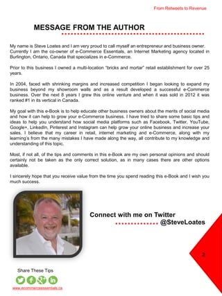 From Retweets to Revenue
MESSAGE FROM THE AUTHOR
2
My name is Steve Loates and I am very proud to call myself an entrepreneur and business owner.
Currently I am the co-owner of e-Commerce Essentials, an Internet Marketing agency located in
Burlington, Ontario, Canada that specializes in e-Commerce.
Prior to this business I owned a multi-location “bricks and mortar” retail establishment for over 25
years.
In 2004, faced with shrinking margins and increased competition I began looking to expand my
business beyond my showroom walls and as a result developed a successful e-Commerce
business. Over the next 8 years I grew this online venture and when it was sold in 2012 it was
ranked #1 in its vertical in Canada.
My goal with this e-Book is to help educate other business owners about the merits of social media
and how it can help to grow your e-Commerce business. I have tried to share some basic tips and
ideas to help you understand how social media platforms such as Facebook, Twitter, YouTube,
Google+, LinkedIn, Pinterest and Instagram can help grow your online business and increase your
sales. I believe that my career in retail, internet marketing and e-Commerce, along with my
learning’s from the many mistakes I have made along the way, all contribute to my knowledge and
understanding of this topic.
Most, if not all, of the tips and comments in this e-Book are my own personal opinions and should
certainly not be taken as the only correct solution, as in many cases there are other options
available.
I sincerely hope that you receive value from the time you spend reading this e-Book and I wish you
much success.
@SteveLoates
Connect with me on Twitter
www.ecommerceessentials.ca
Share These Tips
 