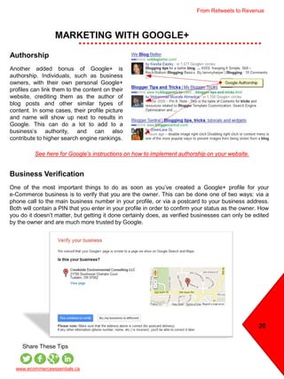 MARKETING WITH GOOGLE+
20
www.ecommerceessentials.ca
Share These Tips
Business Verification
One of the most important things to do as soon as you’ve created a Google+ profile for your
e-Commerce business is to verify that you are the owner. This can be done one of two ways: via a
phone call to the main business number in your profile, or via a postcard to your business address.
Both will contain a PIN that you enter in your profile in order to confirm your status as the owner. How
you do it doesn’t matter, but getting it done certainly does, as verified businesses can only be edited
by the owner and are much more trusted by Google.
Authorship
Another added bonus of Google+ is
authorship. Individuals, such as business
owners, with their own personal Google+
profiles can link them to the content on their
website, crediting them as the author of
blog posts and other similar types of
content. In some cases, their profile picture
and name will show up next to results in
Google. This can do a lot to add to a
business’s authority, and can also
contribute to higher search engine rankings.
See here for Google’s instructions on how to implement authorship on your website.
From Retweets to Revenue
 