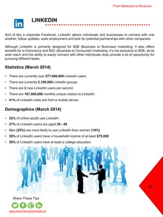 LINKEDIN
22
www.ecommerceessentials.ca
Share These Tips
Sort of like a corporate Facebook, LinkedIn allows individuals and businesses to connect with one
another, follow updates, seek employment and look for potential partnerships with other companies.
Although LinkedIn is primarily designed for B2B (Business to Business) marketing, it also offers
benefits for e-Commerce and B2C (Business to Consumer) marketing. It’s not exclusive to B2B, as its
wide reach and the ability to easily connect with other individuals does provide a lot of opportunity for
pursuing different leads.
Statistics (March 2014)
• There are currently over 277,000,000 LinkedIn users
• There are currently 2,100,000 LinkedIn groups
• There are 2 new LinkedIn users per second
• There are 187,000,000 monthly unique visitors to LinkedIn
• 41% of LinkedIn visits are from a mobile device
Demographics (March 2014)
• 22% of online adults use LinkedIn
• 27% of LinkedIn users are aged 30 - 49
• Men (25%) are more likely to use LinkedIn than women (19%)
• 38% of LinkedIn users have a household income of at least $75,000
• 38% of LinkedIn users have at least a college education
From Retweets to Revenue
 