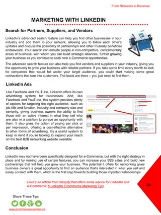 MARKETING WITH LINKEDIN
24
www.ecommerceessentials.ca
Share These Tips
LinkedIn Ads
Like Facebook and YouTube, LinkedIn offers its own
advertising system for businesses. And, like
Facebook and YouTube, this system provides plenty
of options for targeting the right audience, such as
job title and function, industry and company size and
seniority, giving business owners the ability to find
those with an active interest in what they sell who
are also in a position to pursue an opportunity with
them. It also gives the option of paying per click or
per impression, offering a cost-effective alternative
to other forms of advertising. It’s a useful system to
keep in mind if you’re looking to expand your reach
on the best B2B networking website available.
Search for Partners, Suppliers, and Vendors
LinkedIn’s advanced search feature can help you find other businesses in your
industry and add them to your network, allowing you to follow each other’s
updates and discuss the possibility of partnerships and other mutually beneficial
endeavours. Your search can include people in non-competitive, complimentary
areas of business, with whom you can build strategic alliances, further growing
your business as you continue to seek new e-Commerce opportunities.
The advanced search feature can also help you find vendors and suppliers in your industry, giving you
the opportunity to grow your business with reliable partners. If you take some time every month to look
for companies that would fall under your target audience, you could start making some great
connections that turn into customers. The leads are there – you just need to find them.
Conclusion
LinkedIn may not have been specifically designed for e-Commerce, but with the right strategy in
place and by making use of certain features, you can increase your B2B sales and build new
partnerships that will help you grow your business. The potential it offers for networking gives
business owners a great opportunity to find an audience that’s interested in what you sell and
easily connect with them, which is the first step towards building those important relationships.
Here’s an article from Shopify that offers some advice for LinkedIn and
e-Commerce: 6 LinkedIn Ecommerce Marketing Tips.
From Retweets to Revenue
 
