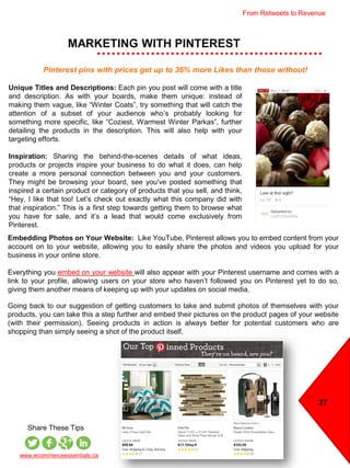 MARKETING WITH PINTEREST
27
www.ecommerceessentials.ca
Share These Tips
Unique Titles and Descriptions: Each pin you post will come with a title
and description. As with your boards, make them unique: instead of
making them vague, like “Winter Coats”, try something that will catch the
attention of a subset of your audience who’s probably looking for
something more specific, like “Coziest, Warmest Winter Parkas”, further
detailing the products in the description. This will also help with your
targeting efforts.
Inspiration: Sharing the behind-the-scenes details of what ideas,
products or projects inspire your business to do what it does, can help
create a more personal connection between you and your customers.
They might be browsing your board, see you’ve posted something that
inspired a certain product or category of products that you sell, and think,
“Hey, I like that too! Let’s check out exactly what this company did with
that inspiration.” This is a first step towards getting them to browse what
you have for sale, and it’s a lead that would come exclusively from
Pinterest.
Embedding Photos on Your Website: Like YouTube, Pinterest allows you to embed content from your
account on to your website, allowing you to easily share the photos and videos you upload for your
business in your online store.
Everything you embed on your website will also appear with your Pinterest username and comes with a
link to your profile, allowing users on your store who haven’t followed you on Pinterest yet to do so,
giving them another means of keeping up with your updates on social media.
Going back to our suggestion of getting customers to take and submit photos of themselves with your
products, you can take this a step further and embed their pictures on the product pages of your website
(with their permission). Seeing products in action is always better for potential customers who are
shopping than simply seeing a shot of the product itself.
Pinterest pins with prices get up to 36% more Likes than those without!
From Retweets to Revenue
 