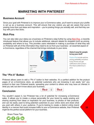 Conclusion
You wouldn’t expect it, but Pinterest has a lot of potential for increasing e-Commerce
sales. It allows you to create a unique personality for your brand by easily posting and
sharing anything from ideas or inspiration for your business, to photos of new products,
and can be easily used to bring potential customers to your online store and share what
you post with others in your audience. If you’re looking to create a distinct online brand
identity in a manner that could increase traffic to your e-Commerce website, then Pinterest
might be the perfect social platform for your business.
MARKETING WITH PINTEREST
28
www.ecommerceessentials.ca
Share These Tips
Business Account
Since your goal with Pinterest is to improve your e-Commerce sales, you’ll want to ensure your profile
is set up as a business account. This will ensure that any visitors you get are aware that you’re
posting more than just ideas and inspiration – you’re posting things you actually sell, and that they can
buy with just a few clicks.
Rich Pins
You can also take your status as a business on Pinterest a step further by using Rich Pins, a recently
introduced feature that allows you to include additional, relevant details for shoppers such as pricing,
availability and where to buy. This provides users interested in making a purchase of what they see
on Pinterest with all of the information they need to do so from your business - an essential aspect of
e-Commerce, regardless of the channel that brings individuals to your store.
The “Pin it” Button
Pinterest allows users to add a “Pin it” button to their websites. It’s a perfect addition for the product
pages of an e-Commerce store, as potential customers who are browsing it can easily “pin” any
product to their own Pinterest boards, spreading your content to others who may have an interest in
what you sell, but don’t know about your business.
From Retweets to Revenue
 
