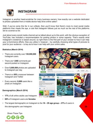 INSTAGRAM
www.ecommerceessentials.ca
Share These Tips
Instagram is another head-scratcher for many business owners: how exactly can a website dedicated
to photos uploaded from a mobile device help drive online sales?
Well, if you’ve come this far in our e-Book, then you’ll know that there’s more to most social media
platforms than meets the eye, a rule that Instagram follows just as much as the rest of the platforms
we’ve covered so far.
Just about every social media channel we’ve talked about up to this point, with the obvious exception of
YouTube, has included a recommendation for posting photos in some capacity. That’s exactly what
Instagram’s existence is based around, so right there is the first part of your answer to how it can help
your e-Commerce efforts. How you utilize it, however – by carefully choosing what types of pictures to
post for your audience – is key as to how it can help with your online sales.
Statistics (March 2014)
• There are currently over 130,000,000
Instagram users
• There are 1,000 comments per
second posted on Instagram
• Over 5,000,000 photos are uploaded
to Instagram per day
• There is a 50% crossover between
Instagram and Twitter
• Every second, 8,000 users like a
photo on Instagram
Demographics (March 2014)
• 17% of all online adults use Instagram
• 68% of Instagram users are females
29
• The largest demographic on Instagram is the 18 – 29 age group – 37% of users in
this demographic use Instagram
From Retweets to Revenue
 