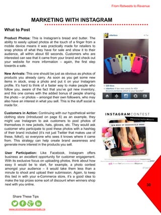 MARKETING WITH INSTAGRAM
www.ecommerceessentials.ca
Share These Tips
User Participation: Like Facebook, Instagram offers
business an excellent opportunity for customer engagement.
With its exclusive focus on uploading photos, think about how
easy it would be to start, for example, a photo contest
amongst your audience – it would take them less than a
minute to shoot and upload their submission. Again, to keep
this tied in with your e-Commerce store, it’s a good idea to
make the top prizes some sort of discount when winners shop
next with you online.
What to Post
Product Photos: This is Instagram’s bread and butter. The
ability to easily upload photos at the touch of a finger from a
mobile device means it was practically made for retailers to
snap photos of what they have for sale and show it to their
audience, all within about 60 seconds. Customers who are
interested can see that it came from your brand and check out
your website for more information – again, the first step
towards a sale.
New Arrivals: This one should be just as obvious as photos of
products you already carry. As soon as you get some new
items in stock, snap a photo and put it on your Instagram
profile. It’s hard to think of a faster way to make people who
follow you, aware of the fact that you’ve got new inventory,
and this one comes with the added bonus of people sharing
the photo – or photos – amongst their own followers, who may
also have an interest in what you sell. This is the stuff social is
made for.
Customers in Action: Continuing with our hypothetical winter
clothing store (introduced on page 6) as an example, they
might use Instagram to ask customers to post photos of
themselves in new jackets, hats, gloves, etc. They would ask
customer who participate to post these photos with a hashtag
of their brand included (it’s not just Twitter that makes use of
these, folks!), so everyone who sees it knows where it came
from. This strategy can help create brand awareness and
generate more interest in the products you sell.
30
From Retweets to Revenue
 