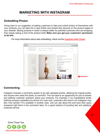 MARKETING WITH INSTAGRAM
31
www.ecommerceessentials.ca
Share These Tips
Embedding Photos
Going back to our suggestion of getting customers to take and submit photos of themselves with
your products, you can take this a step further and embed their pictures on the product pages of
your website. Seeing products in action is always better for potential customers who are shopping,
than simply seeing a shot of the product itself. Make sure you get your customers’ permission
to do this.
For more information about web embedding, check out the Instagram Help Center.
Commenting
Instagram includes a comments system to go with uploaded photos, allowing the original poster,
and anyone who views the photo, to comment. This can lead to an opportunity for you to answer
and address customer questions about your products. For example, if our hypothetical winter
clothing company uploaded one picture of a new coat, customers who found it on Instagram may
like it but wonder if it’s available in another color, and can ask about this and have their query
answered right there in the comments feed. It’s a great method of providing fast and satisfying
customer service.
From Retweets to Revenue
 