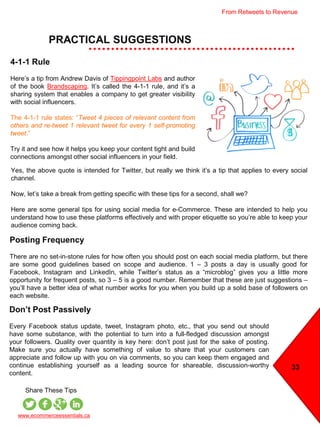33
PRACTICAL SUGGESTIONS
www.ecommerceessentials.ca
Share These Tips
Posting Frequency
There are no set-in-stone rules for how often you should post on each social media platform, but there
are some good guidelines based on scope and audience. 1 – 3 posts a day is usually good for
Facebook, Instagram and LinkedIn, while Twitter’s status as a “microblog” gives you a little more
opportunity for frequent posts, so 3 – 5 is a good number. Remember that these are just suggestions –
you’ll have a better idea of what number works for you when you build up a solid base of followers on
each website.
4-1-1 Rule
Here’s a tip from Andrew Davis of Tippingpoint Labs and author
of the book Brandscaping. It’s called the 4-1-1 rule, and it’s a
sharing system that enables a company to get greater visibility
with social influencers.
The 4-1-1 rule states: “Tweet 4 pieces of relevant content from
others and re-tweet 1 relevant tweet for every 1 self-promoting
tweet.”
Try it and see how it helps you keep your content tight and build
connections amongst other social influencers in your field.
Yes, the above quote is intended for Twitter, but really we think it’s a tip that applies to every social
channel.
Now, let’s take a break from getting specific with these tips for a second, shall we?
Here are some general tips for using social media for e-Commerce. These are intended to help you
understand how to use these platforms effectively and with proper etiquette so you’re able to keep your
audience coming back.
Don’t Post Passively
Every Facebook status update, tweet, Instagram photo, etc., that you send out should
have some substance, with the potential to turn into a full-fledged discussion amongst
your followers. Quality over quantity is key here: don’t post just for the sake of posting.
Make sure you actually have something of value to share that your customers can
appreciate and follow up with you on via comments, so you can keep them engaged and
continue establishing yourself as a leading source for shareable, discussion-worthy
content.
From Retweets to Revenue
 