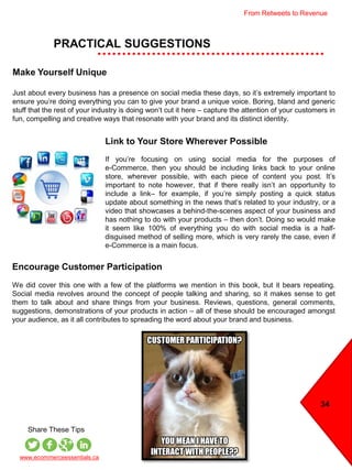 34
PRACTICAL SUGGESTIONS
www.ecommerceessentials.ca
Share These Tips
Link to Your Store Wherever Possible
If you’re focusing on using social media for the purposes of
e-Commerce, then you should be including links back to your online
store, wherever possible, with each piece of content you post. It’s
important to note however, that if there really isn’t an opportunity to
include a link– for example, if you’re simply posting a quick status
update about something in the news that’s related to your industry, or a
video that showcases a behind-the-scenes aspect of your business and
has nothing to do with your products – then don’t. Doing so would make
it seem like 100% of everything you do with social media is a half-
disguised method of selling more, which is very rarely the case, even if
e-Commerce is a main focus.
Encourage Customer Participation
We did cover this one with a few of the platforms we mention in this book, but it bears repeating.
Social media revolves around the concept of people talking and sharing, so it makes sense to get
them to talk about and share things from your business. Reviews, questions, general comments,
suggestions, demonstrations of your products in action – all of these should be encouraged amongst
your audience, as it all contributes to spreading the word about your brand and business.
Make Yourself Unique
Just about every business has a presence on social media these days, so it’s extremely important to
ensure you’re doing everything you can to give your brand a unique voice. Boring, bland and generic
stuff that the rest of your industry is doing won’t cut it here – capture the attention of your customers in
fun, compelling and creative ways that resonate with your brand and its distinct identity.
From Retweets to Revenue
 