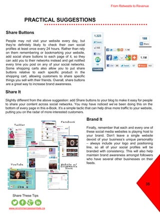 35
PRACTICAL SUGGESTIONS
www.ecommerceessentials.ca
Share These Tips
Share Buttons
People may not visit your website every day, but
they’re definitely likely to check their own social
profiles at least once every 24 hours. Rather than rely
on them remembering or bookmarking your website,
add social share buttons to each page of it, so they
can add you to their networks instead and get notified
every time you post on any of your social networks.
Some shopping carts also allow you to put share
buttons relative to each specific product in the
shopping cart, allowing customers to share specific
things you sell with their friends. Overall, share buttons
are a great way to increase brand awareness.
Share It
Slightly different from the above suggestion: add Share buttons to your blog to make it easy for people
to share your content across social networks. You may have noticed we’ve been doing this on the
bottom of every page in this e-Book. It’s a simple tactic that can help drive more traffic to your website,
putting you on the radar of more interested customers.
Brand It
Finally, remember that each and every one of
these social media websites is playing host to
your brand. Don’t leave a single website
devoid of your business’s unique personality
– always include your logo and positioning
line, so all of your social profiles will be
branded with consistency. This will also help
maintain brand awareness amongst followers
who have several other businesses on their
feeds.
From Retweets to Revenue
 