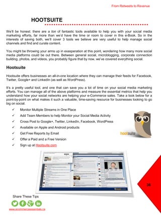 HOOTSUITE
36
 Monitor Multiple Streams in One Place
 Add Team Members to help Monitor your Social Media Activity
 Cross Post to Google+, Twitter, LinkedIn, Facebook, WordPress
 Available on Apple and Android products
 Get Free Reports by Email
 Offer a Paid and a Free Version
 Sign up at Hootsuite.com
We’ll be honest: there are a ton of fantastic tools available to help you with your social media
marketing efforts, far more than we’d have the time or room to cover in this e-Book. So in the
interests of saving both, we’ll cover 3 tools we believe are very useful to help manage social
channels and find and curate content.
You might be throwing your arms up in exasperation at this point, wondering how many more social
media platforms could be out there. Between general social, microblogging, corporate connection
building, photos, and videos, you probably figure that by now, we’ve covered everything social.
Hootsuite
Hootsuite offers businesses an all-in-one location where they can manage their feeds for Facebook,
Twitter, Google+ and LinkedIn (as well as WordPress).
It’s a pretty useful tool, and one that can save you a lot of time on your social media marketing
efforts. You can manage all of the above platforms and measure the essential metrics that help you
understand how your social networks are helping your e-Commerce sales. Take a look below for a
point-by-point on what makes it such a valuable, time-saving resource for businesses looking to go
big on social.
www.ecommerceessentials.ca
Share These Tips
From Retweets to Revenue
 