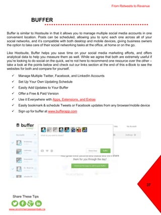 BUFFER
37
 Manage Multiple Twitter, Facebook, and LinkedIn Accounts
 Set Up Your Own Updating Schedule
 Easily Add Updates to Your Buffer
 Offer a Free & Paid Version
 Use it Everywhere with Apps, Extensions, and Extras
 Easily bookmark & schedule Tweets or Facebook updates from any browser/mobile device
 Sign up for buffer at www.bufferapp.com
www.ecommerceessentials.ca
Share These Tips
Buffer is similar to Hootsuite in that it allows you to manage multiple social media accounts in one
convenient location. Posts can be scheduled, allowing you to sync each one across all of your
social networks, and it’s compatible with both desktop and mobile devices, giving business owners
the option to take care of their social networking tasks at the office, at home or on the go.
Like Hootsuite, Buffer helps you save time on your social media marketing efforts, and offers
analytical data to help you measure them as well. While we agree that both are extremely useful if
you’re looking to do social on the quick, we’re not here to recommend one resource over the other –
take a look at the points below and check out our links section at the end of this e-Book to see the
websites for both and compare for yourself.
From Retweets to Revenue
 