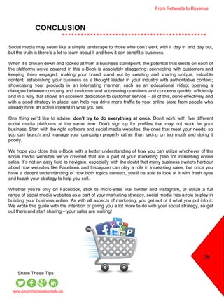 39
CONCLUSION
www.ecommerceessentials.ca
Share These Tips
Social media may seem like a simple landscape to those who don’t work with it day in and day out,
but the truth is there’s a lot to learn about it and how it can benefit a business.
When it’s broken down and looked at from a business standpoint, the potential that exists on each of
the platforms we’ve covered in this e-Book is absolutely staggering: connecting with customers and
keeping them engaged; making your brand stand out by creating and sharing unique, valuable
content; establishing your business as a thought leader in your industry with authoritative content;
showcasing your products in an interesting manner, such as an educational video; opening a
dialogue between company and customer and addressing questions and concerns quickly, efficiently
and in a way that shows an excellent dedication to customer service – all of this, done effectively and
with a good strategy in place, can help you drive more traffic to your online store from people who
already have an active interest in what you sell.
One thing we’d like to advise: don’t try to do everything at once. Don’t work with five different
social media platforms at the same time. Don’t sign up for profiles that may not work for your
business. Start with the right software and social media websites, the ones that meet your needs, so
you can launch and manage your campaign properly rather than taking on too much and doing it
poorly.
We hope you close this e-Book with a better understanding of how you can utilize whichever of the
social media websites we’ve covered that are a part of your marketing plan for increasing online
sales. It’s not an easy field to navigate, especially with the doubt that many business owners harbour
about how websites like Facebook and Instagram can play a role in increasing sales, but once you
have a decent understanding of how both topics connect, you’ll be able to look at it with fresh eyes
and tweak your strategy to help you sell.
Whether you’re only on Facebook, stick to micro-sites like Twitter and Instagram, or utilize a full
range of social media websites as a part of your marketing strategy, social media has a role to play in
building your business online. As with all aspects of marketing, you get out of it what you put into it.
We wrote this guide with the intention of giving you a lot more to do with your social strategy, so get
out there and start sharing – your sales are waiting!
From Retweets to Revenue
 