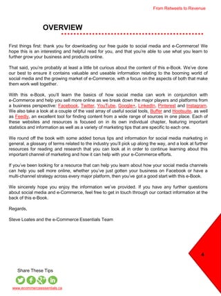 OVERVIEW
4
www.ecommerceessentials.ca
Share These Tips
First things first: thank you for downloading our free guide to social media and e-Commerce! We
hope this is an interesting and helpful read for you, and that you’re able to use what you learn to
further grow your business and products online.
That said, you’re probably at least a little bit curious about the content of this e-Book. We’ve done
our best to ensure it contains valuable and useable information relating to the booming world of
social media and the growing market of e-Commerce, with a focus on the aspects of both that make
them work well together.
With this e-Book, you’ll learn the basics of how social media can work in conjunction with
e-Commerce and help you sell more online as we break down the major players and platforms from
a business perspective: Facebook, Twitter, YouTube, Google+, LinkedIn, Pinterest and Instagram.
We also take a look at a couple of the vast array of useful social tools, Buffer and Hootsuite, as well
as Feedly, an excellent tool for finding content from a wide range of sources in one place. Each of
these websites and resources is focused on in its own individual chapter, featuring important
statistics and information as well as a variety of marketing tips that are specific to each one.
We round off the book with some added bonus tips and information for social media marketing in
general, a glossary of terms related to the industry you’ll pick up along the way, and a look at further
resources for reading and research that you can look at in order to continue learning about this
important channel of marketing and how it can help with your e-Commerce efforts.
If you’ve been looking for a resource that can help you learn about how your social media channels
can help you sell more online, whether you’ve just gotten your business on Facebook or have a
multi-channel strategy across every major platform, then you’ve got a good start with this e-Book.
We sincerely hope you enjoy the information we’ve provided. If you have any further questions
about social media and e-Commerce, feel free to get in touch through our contact information at the
back of this e-Book.
Regards,
Steve Loates and the e-Commerce Essentials Team
From Retweets to Revenue
 