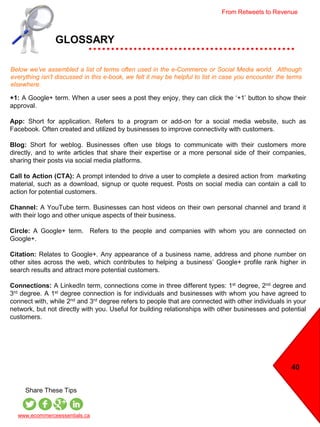 40
GLOSSARY
Below we’ve assembled a list of terms often used in the e-Commerce or Social Media world. Although
everything isn’t discussed in this e-book, we felt it may be helpful to list in case you encounter the terms
elsewhere.
www.ecommerceessentials.ca
Share These Tips
+1: A Google+ term. When a user sees a post they enjoy, they can click the ‘+1’ button to show their
approval.
App: Short for application. Refers to a program or add-on for a social media website, such as
Facebook. Often created and utilized by businesses to improve connectivity with customers.
Blog: Short for weblog. Businesses often use blogs to communicate with their customers more
directly, and to write articles that share their expertise or a more personal side of their companies,
sharing their posts via social media platforms.
Call to Action (CTA): A prompt intended to drive a user to complete a desired action from marketing
material, such as a download, signup or quote request. Posts on social media can contain a call to
action for potential customers.
Channel: A YouTube term. Businesses can host videos on their own personal channel and brand it
with their logo and other unique aspects of their business.
Circle: A Google+ term. Refers to the people and companies with whom you are connected on
Google+.
Citation: Relates to Google+. Any appearance of a business name, address and phone number on
other sites across the web, which contributes to helping a business’ Google+ profile rank higher in
search results and attract more potential customers.
Connections: A LinkedIn term, connections come in three different types: 1st degree, 2nd degree and
3rd degree. A 1st degree connection is for individuals and businesses with whom you have agreed to
connect with, while 2nd and 3rd degree refers to people that are connected with other individuals in your
network, but not directly with you. Useful for building relationships with other businesses and potential
customers.
From Retweets to Revenue
 