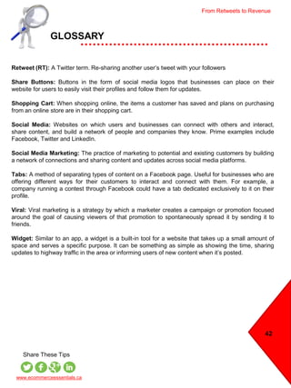42
GLOSSARY
www.ecommerceessentials.ca
Share These Tips
Retweet (RT): A Twitter term. Re-sharing another user’s tweet with your followers
Share Buttons: Buttons in the form of social media logos that businesses can place on their
website for users to easily visit their profiles and follow them for updates.
Shopping Cart: When shopping online, the items a customer has saved and plans on purchasing
from an online store are in their shopping cart.
Social Media: Websites on which users and businesses can connect with others and interact,
share content, and build a network of people and companies they know. Prime examples include
Facebook, Twitter and LinkedIn.
Social Media Marketing: The practice of marketing to potential and existing customers by building
a network of connections and sharing content and updates across social media platforms.
Tabs: A method of separating types of content on a Facebook page. Useful for businesses who are
offering different ways for their customers to interact and connect with them. For example, a
company running a contest through Facebook could have a tab dedicated exclusively to it on their
profile.
Viral: Viral marketing is a strategy by which a marketer creates a campaign or promotion focused
around the goal of causing viewers of that promotion to spontaneously spread it by sending it to
friends.
Widget: Similar to an app, a widget is a built-in tool for a website that takes up a small amount of
space and serves a specific purpose. It can be something as simple as showing the time, sharing
updates to highway traffic in the area or informing users of new content when it’s posted.
From Retweets to Revenue
 