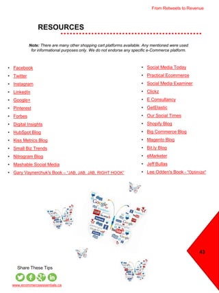 43
RESOURCES
www.ecommerceessentials.ca
Share These Tips
• Social Media Today
• Practical Ecommerce
• Social Media Examiner
• Clickz
• E Consultancy
• GetElastic
• Our Social Times
• Shopify Blog
• Big Commerce Blog
• Magento Blog
• Bit.ly Blog
• eMarketer
• Jeff Bullas
• Lee Odden's Book - "Optimize"
Note: There are many other shopping cart platforms available. Any mentioned were used
for informational purposes only. We do not endorse any specific e-Commerce platform.
• Facebook
• Twitter
• Instagram
• LinkedIn
• Google+
• Pinterest
• Forbes
• Digital Insights
• HubSpot Blog
• Kiss Metrics Blog
• Small Biz Trends
• Nitrogram Blog
• Mashable Social Media
• Gary Vaynerchuk's Book – “JAB, JAB, JAB, RIGHT HOOK”
From Retweets to Revenue
 