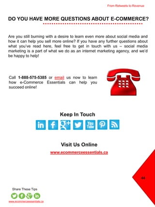 44
DO YOU HAVE MORE QUESTIONS ABOUT E-COMMERCE?
Call 1-888-575-5385 or email us now to learn
how e-Commerce Essentials can help you
succeed online!
Keep In Touch
Visit Us Online
www.ecommerceessentials.ca
www.ecommerceessentials.ca
Share These Tips
Are you still burning with a desire to learn even more about social media and
how it can help you sell more online? If you have any further questions about
what you’ve read here, feel free to get in touch with us – social media
marketing is a part of what we do as an internet marketing agency, and we’d
be happy to help!
From Retweets to Revenue
 
