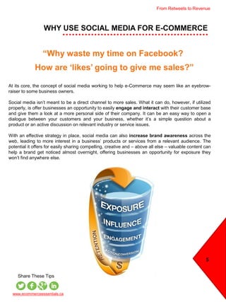 WHY USE SOCIAL MEDIA FOR E-COMMERCE
5
At its core, the concept of social media working to help e-Commerce may seem like an eyebrow-
raiser to some business owners.
Social media isn’t meant to be a direct channel to more sales. What it can do, however, if utilized
properly, is offer businesses an opportunity to easily engage and interact with their customer base
and give them a look at a more personal side of their company. It can be an easy way to open a
dialogue between your customers and your business, whether it’s a simple question about a
product or an active discussion on relevant industry or service issues.
With an effective strategy in place, social media can also increase brand awareness across the
web, leading to more interest in a business’ products or services from a relevant audience. The
potential it offers for easily sharing compelling, creative and – above all else – valuable content can
help a brand get noticed almost overnight, offering businesses an opportunity for exposure they
won’t find anywhere else.
www.ecommerceessentials.ca
Share These Tips
How are ‘likes’ going to give me sales?”
“Why waste my time on Facebook?
From Retweets to Revenue
 