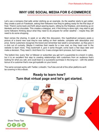 WHY USE SOCIAL MEDIA FOR E-COMMERCE
6
Let’s use a company that sells winter clothing as an example. As the weather starts to get colder,
they create a post on Facebook, asking their followers how they’re getting ready for the first days of
frost. There’s some back and forth about wearing layers, sitting by the fireplace, and stocking up on
blankets and hot chocolate. This creates a dialogue, and, if the timing is done right, may start to get
some followers thinking about what they need to do prepare for winter weather – maybe they still
need to do some shopping.
Next comes the sharing. A week or so after this discussion, this hypothetical company posts a
picture of a brand new coat they’re now selling on their website, complete with description and
price. Some customers recognize the brand and remember last week’s conversation, so they give it
a click out of curiosity. Maybe it matches their needs for a new coat, so they head over to the
website to learn more. They bookmark it, give it some thought, come back a few days later and
make a decision. They need it. And there it is: it was a longer-term process, but it was a sale.
The bottom line: every ‘like’ or follower or subscriber you get isn’t a guarantee to a boom in sales,
but it is an excellent first step to creating relationships with customers from an audience that’s
looking for what you sell, and could lead to a successful purchase in the long-run – with the added
bonus of a customer that’s now got eyeballs on your brand.
The same concept works with Twitter, LinkedIn, YouTube and all of the other platforms we’ll
be covering in this e-Book.
www.ecommerceessentials.ca
Share These Tips
Ready to learn how?
Turn that virtual page and let’s get started.
From Retweets to Revenue
 