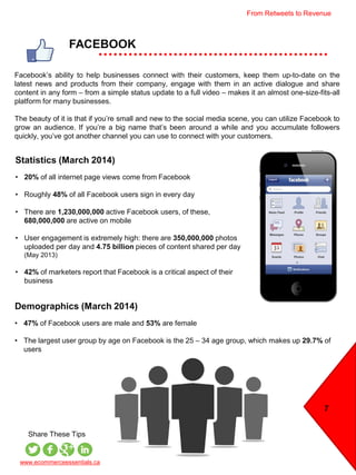 Statistics (March 2014)
• 20% of all internet page views come from Facebook
• Roughly 48% of all Facebook users sign in every day
• There are 1,230,000,000 active Facebook users, of these,
680,000,000 are active on mobile
• User engagement is extremely high: there are 350,000,000 photos
uploaded per day and 4.75 billion pieces of content shared per day
(May 2013)
• 42% of marketers report that Facebook is a critical aspect of their
business
FACEBOOK
7
Share These Tips
Facebook’s ability to help businesses connect with their customers, keep them up-to-date on the
latest news and products from their company, engage with them in an active dialogue and share
content in any form – from a simple status update to a full video – makes it an almost one-size-fits-all
platform for many businesses.
The beauty of it is that if you’re small and new to the social media scene, you can utilize Facebook to
grow an audience. If you’re a big name that’s been around a while and you accumulate followers
quickly, you’ve got another channel you can use to connect with your customers.
Demographics (March 2014)
• 47% of Facebook users are male and 53% are female
• The largest user group by age on Facebook is the 25 – 34 age group, which makes up 29.7% of
users
www.ecommerceessentials.ca
From Retweets to Revenue
 