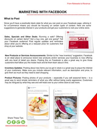 MARKETING WITH FACEBOOK
8
www.ecommerceessentials.ca
Share These Tips
What to Post
Since you’ll have a practically blank slate for what you can post on your Facebook page, utilizing it
for e-Commerce means you should be focusing on certain types of content. Here are some
suggestions to generate interest in your products and get your customers to visit your online store.
Inventory Updates: Posting about new items you’ve got in stock is a great way to pique the interest
of your customers. Make sure you include relevant information, such as description and price, to
give them as much as they need to start shopping.
Product Pictures: Posting photos of your products – especially if you sell seasonal items – is a
great way to send simple reminders of what you offer without being overly aggressive. Customers
may be intrigued by what they see and will head over to your online store to see more.
Sales, Specials and Other Deals: Running a sale? Offering
discounts on certain items? Got a buy one, get one going? Tell
your Facebook audience! Post regular updates and reminders
about what you’re offering at a reduced price for customers that
shop at your website.
New Products or Services Announcements: Similar to the “new inventory” suggestion, Facebook
is an ideal place to announce brand new products and/or services your business is now offering
with any level of detail you desire. Posting this on Facebook is also a great way to give those
customers that follow you the inside track and let them learn about it first.
From Retweets to Revenue
 