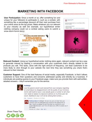 MARKETING WITH FACEBOOK
9
www.ecommerceessentials.ca
Share These Tips
User Participation: Once a month or so, offer something fun and
unique for your followers to participate in, such as a contest, with
something like a percentage discount off their next purchase from
your online store as the top prizes. Make whatever you run relevant
to your industry as well (for example, our hypothetical winter
clothing company could run a contest asking users to submit a
snow storm horror story).
Relevant Content: Using our hypothetical winter clothing store again, relevant content can be a way
to generate interest by starting a conversation with your customers that’s directly related to the
products you sell. This tactic, done with the right amount of frequency, can lead customers to be
more likely to click through to your website the next time they see something you share that’s
relevant to their interests.
Customer Support: One of the best features of social media, especially Facebook, is that it allows
customers to have their questions and concerns addressed quickly and directly by a business. If
individuals are posting queries to your Facebook page, make sure you provide them with well-written,
detailed answers – they’ll remember you for the service.
From Retweets to Revenue
 