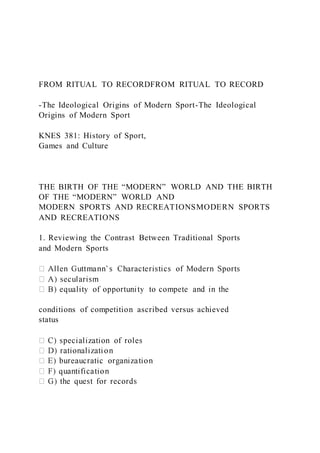 FROM RITUAL TO RECORDFROM RITUAL TO RECORD
-The Ideological Origins of Modern Sport-The Ideological
Origins of Modern Sport
KNES 381: History of Sport,
Games and Culture
THE BIRTH OF THE “MODERN” WORLD AND THE BIRTH
OF THE “MODERN” WORLD AND
MODERN SPORTS AND RECREATIONSMODERN SPORTS
AND RECREATIONS
1. Reviewing the Contrast Between Traditional Sports
and Modern Sports
conditions of competition ascribed versus achieved
status
 