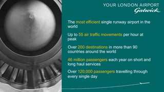 The most efficient single runway airport in the
world
Over 200 destinations in more than 90
countries around the world
46 million passengers each year on short and
long haul services
Over 120,000 passengers travelling through
every single day
Up to 55 air traffic movements per hour at
peak
 