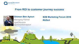 From ROI to customer journey success
Shimon Ben Ayoun
@shimonbenayoun
B2B Marketing Forum 2016
#b2bnlManaging Partner
spotONvision
 