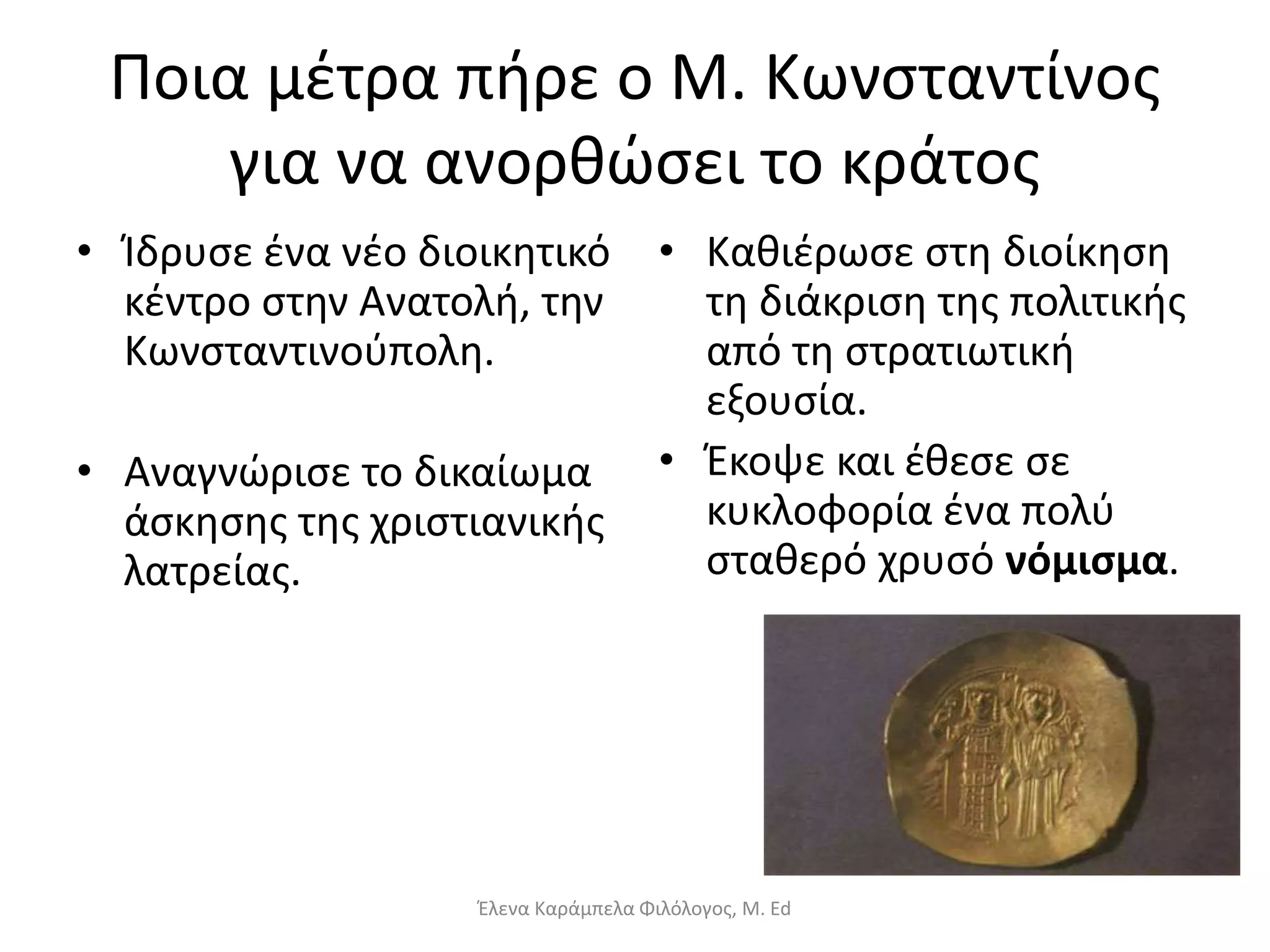Ποια µέτρα πήρε ο Μ. Κωνσταντίνος
για να ανορθώσει το κράτος
• Ίδρυσε ένα νέο διοικητικό
κέντρο στην Ανατολή, την
Κωνσταντινούπολη.
• Αναγνώρισε το δικαίωμα
άσκησης της χριστιανικής
λατρείας.
• Καθιέρωσε στη διοίκηση
τη διάκριση της πολιτικής
από τη στρατιωτική
εξουσία.
• Έκοψε και έθεσε σε
κυκλοφορία ένα πολύ
σταθερό χρυσό νόμισμα.
Έλενα Καράμπελα Φιλόλογος, M. Ed
 