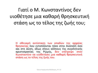 Γιατί ο Μ. Κωνσταντίνος δεν
υιοθέτησε µια καθαρή θρησκευτική
στάση ως το τέλος της ζωής του;
Η σθεναρή αντίσταση των οπαδών της αρχαίας
θρησκείας που εντοπίζονται τόσο στην Ανατολή όσο
και στη Δύση, ιδίως στους κόλπους της συγκλητικής
αριστοκρατίας της Ρώμης, δεν επέτρεψε στον
Κωνσταντίνο να υιοθετήσει μια καθαρή θρησκευτική
στάση ως το τέλος της ζωής του.
Έλενα Καράμπελα Φιλόλογος, M. Ed
 