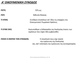 Α’ ΟΙΚΟΥΜΕΝΙΚΗ ΣΥΝΟΔΟΣ
ΠΟΤΕ; 325 μ.χ
ΠΟΥ; Βιθυνία Νίκαιας
ΤΙ ΗΤΑΝ; Συνέδριο επισκόπων απ' όλες τις επαρχίες του
Οικουμενικού Ρωμαϊκού Κράτους
ΤΙ ΕΓΙΝΕ ΕΚΕΙ; διατυπώθηκε η διδασκαλία της Εκκλησίας έναντι των
αιρέσεων που είχαν ήδη εμφανισθεί.
ΠΟΙΟΣ Ο ΣΚΟΠΟΣ ΤΩΝ ΣΥΝΟΔΩΝ; Η σύγκλησή τους είχε σκοπό
την ειρήνευση της Εκκλησίας
και, κατ' επέκταση την ειρήνευση της αυτοκρατορίας
Έλενα Καράμπελα Φιλόλογος, M. Ed
 