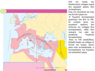 Από την εποχή του
Διοκλητιανού υπήρχαν συχνά
στο ρωμαϊκό κράτος δύο
αυτοκράτορες:
Ένας στο ανατολικό και ένας
στο δυτικό τμήμα του.
Η Ρωμαϊκή Αυτοκρατορία
χωρίστηκε στα δύο το 395.
Οι υπήκοοι όμως του
ρωμαϊκού κράτους δεν
πίστευαν ότι υπήρχαν δύο
αυτοκρατορίες, αλλά δύο
τμήματα της μίας και
μοναδικής Ρωμαϊκής
Αυτοκρατορίας.
Όταν το 476 καταλύθηκε,
δηλαδή έπαψε να υπάρχει το
δυτικό της τμήμα, έμεινε
μόνο ένας αυτοκράτορας, ο
Αυτοκράτορας των Ρωμαίων
στο ανατολικό τμήμα.
Έλενα Καράμπελα Φιλόλογος, M. Ed
 