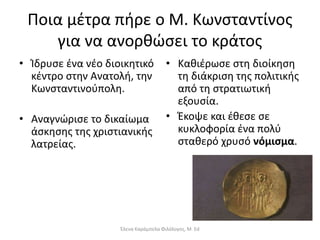 Ποια µέτρα πήρε ο Μ. Κωνσταντίνος
για να ανορθώσει το κράτος
• Ίδρυσε ένα νέο διοικητικό
κέντρο στην Ανατολή, την
Κωνσταντινούπολη.
• Αναγνώρισε το δικαίωμα
άσκησης της χριστιανικής
λατρείας.
• Καθιέρωσε στη διοίκηση
τη διάκριση της πολιτικής
από τη στρατιωτική
εξουσία.
• Έκοψε και έθεσε σε
κυκλοφορία ένα πολύ
σταθερό χρυσό νόμισμα.
Έλενα Καράμπελα Φιλόλογος, M. Ed
 